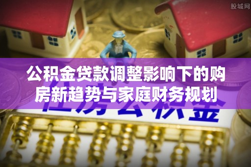 盐边公积金贷款调整影响下的购房新趋势与家庭财务规划