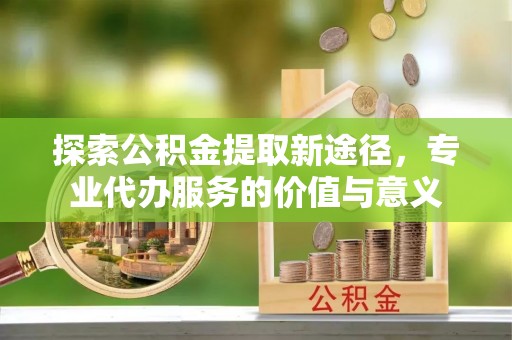 盐边探索公积金提取新途径，专业代办服务的价值与意义